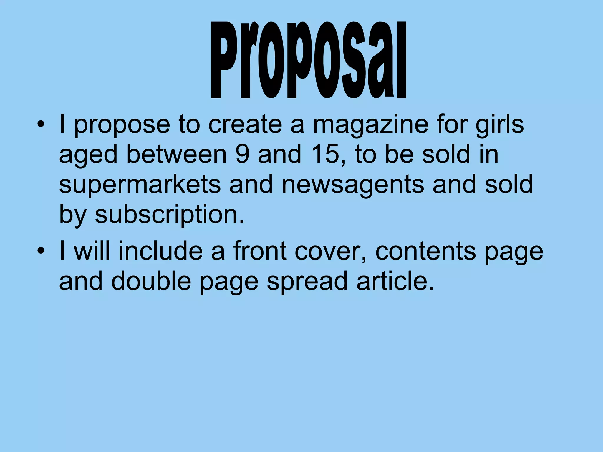 I propose to create a magazine for girls aged between 9 and 15, to be sold in supermarkets and newsagents and sold by subscription.  I will include a front cover, contents page and double page spread article.  Proposal 