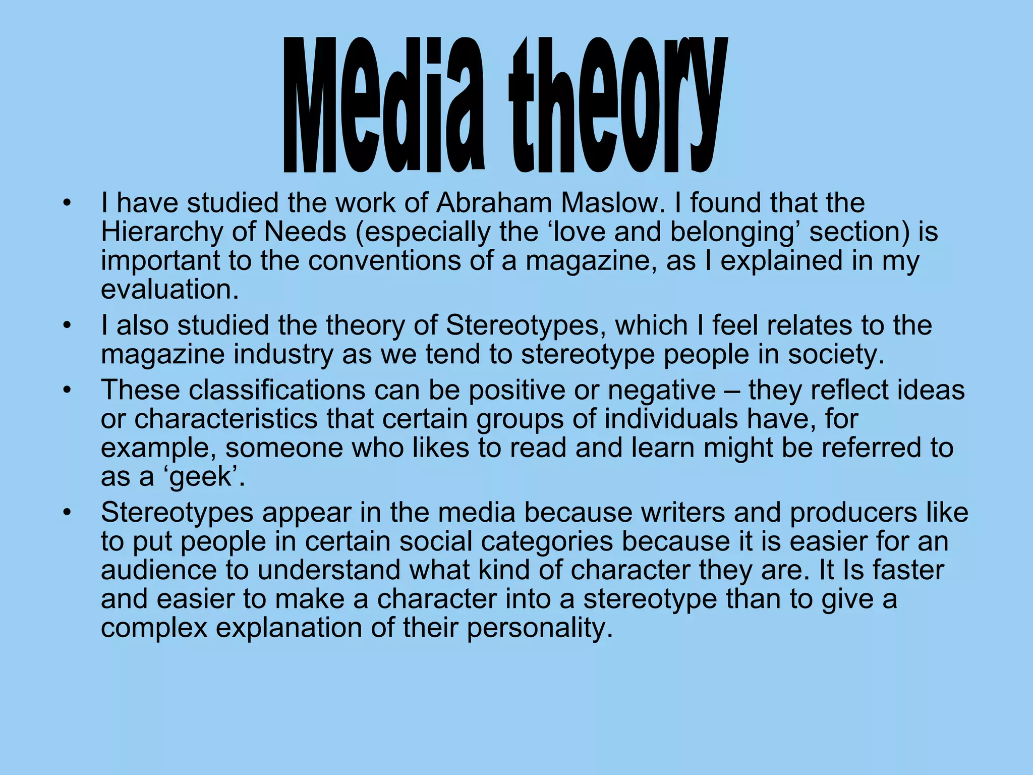 I have studied the work of Abraham Maslow. I found that the Hierarchy of Needs (especially the ‘love and belonging’ section) is important to the conventions of a magazine, as I explained in my evaluation. I also studied the theory of Stereotypes, which I feel relates to the magazine industry as we tend to stereotype people in society.  These classifications can be positive or negative – they reflect ideas or characteristics that certain groups of individuals have, for example, someone who likes to read and learn might be referred to as a ‘geek’. Stereotypes appear in the media because writers and producers like to put people in certain social categories because it is easier for an audience to understand what kind of character they are. It Is faster and easier to make a character into a stereotype than to give a complex explanation of their personality.  Media theory 