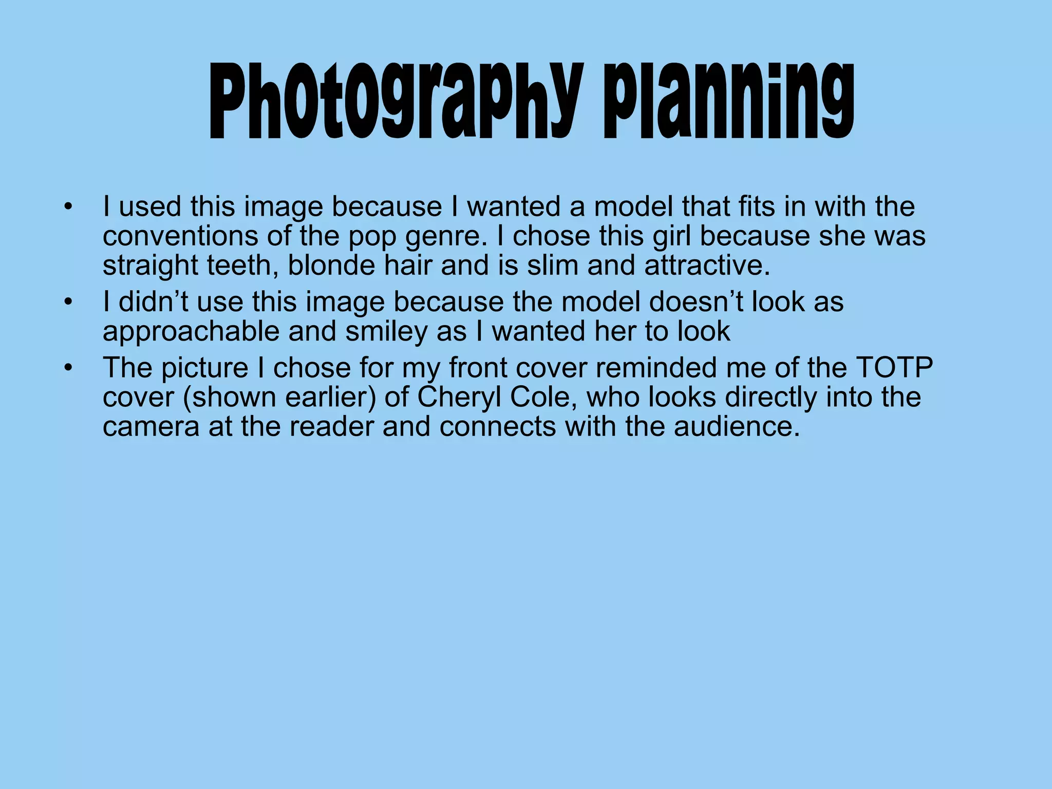 I used this image because I wanted a model that fits in with the conventions of the pop genre. I chose this girl because she was straight teeth, blonde hair and is slim and attractive. I didn’t use this image because the model doesn’t look as approachable and smiley as I wanted her to look The picture I chose for my front cover reminded me of the TOTP cover (shown earlier) of Cheryl Cole, who looks directly into the camera at the reader and connects with the audience.  Photography planning  