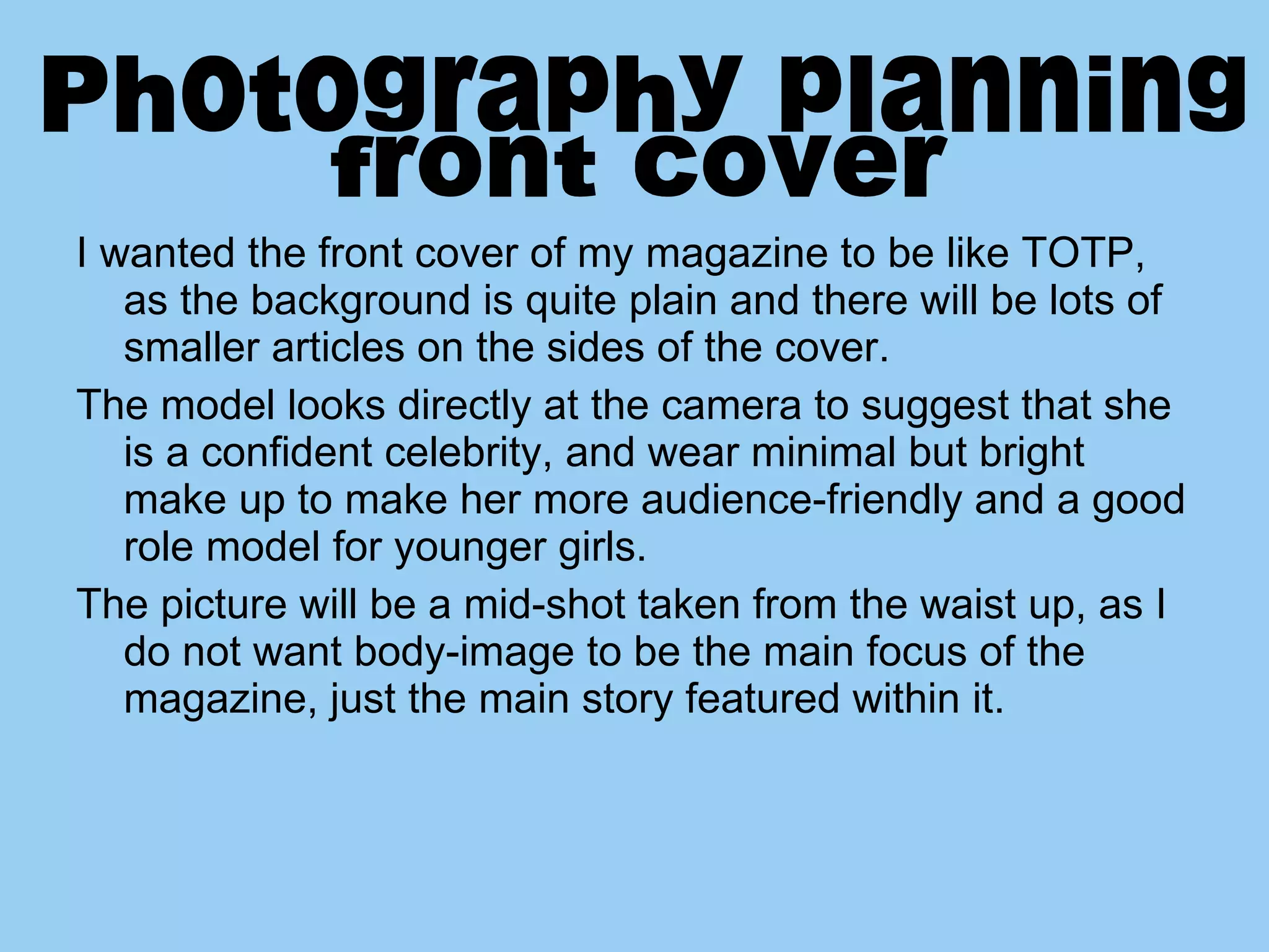 I wanted the front cover of my magazine to be like TOTP, as the background is quite plain and there will be lots of smaller articles on the sides of the cover. The model looks directly at the camera to suggest that she is a confident celebrity, and wear minimal but bright make up to make her more audience-friendly and a good role model for younger girls.  The picture will be a mid-shot taken from the waist up, as I do not want body-image to be the main focus of the magazine, just the main story featured within it.  Photography planning  front cover 