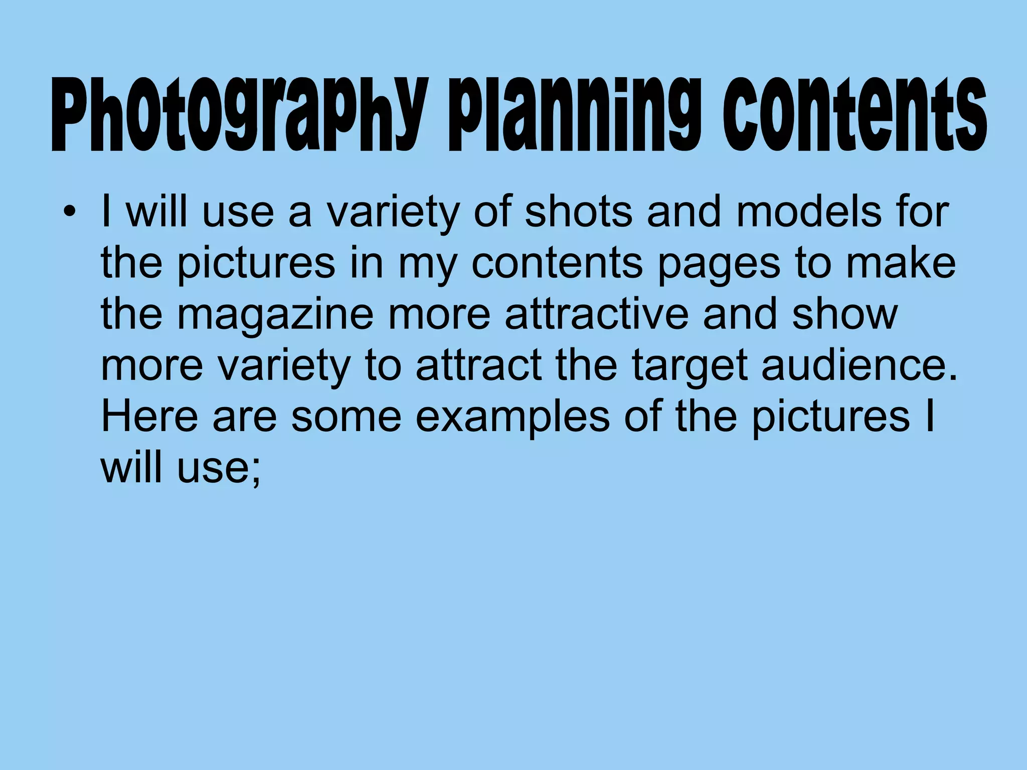 I will use a variety of shots and models for the pictures in my contents pages to make the magazine more attractive and show more variety to attract the target audience. Here are some examples of the pictures I will use;  Photography planning contents  
