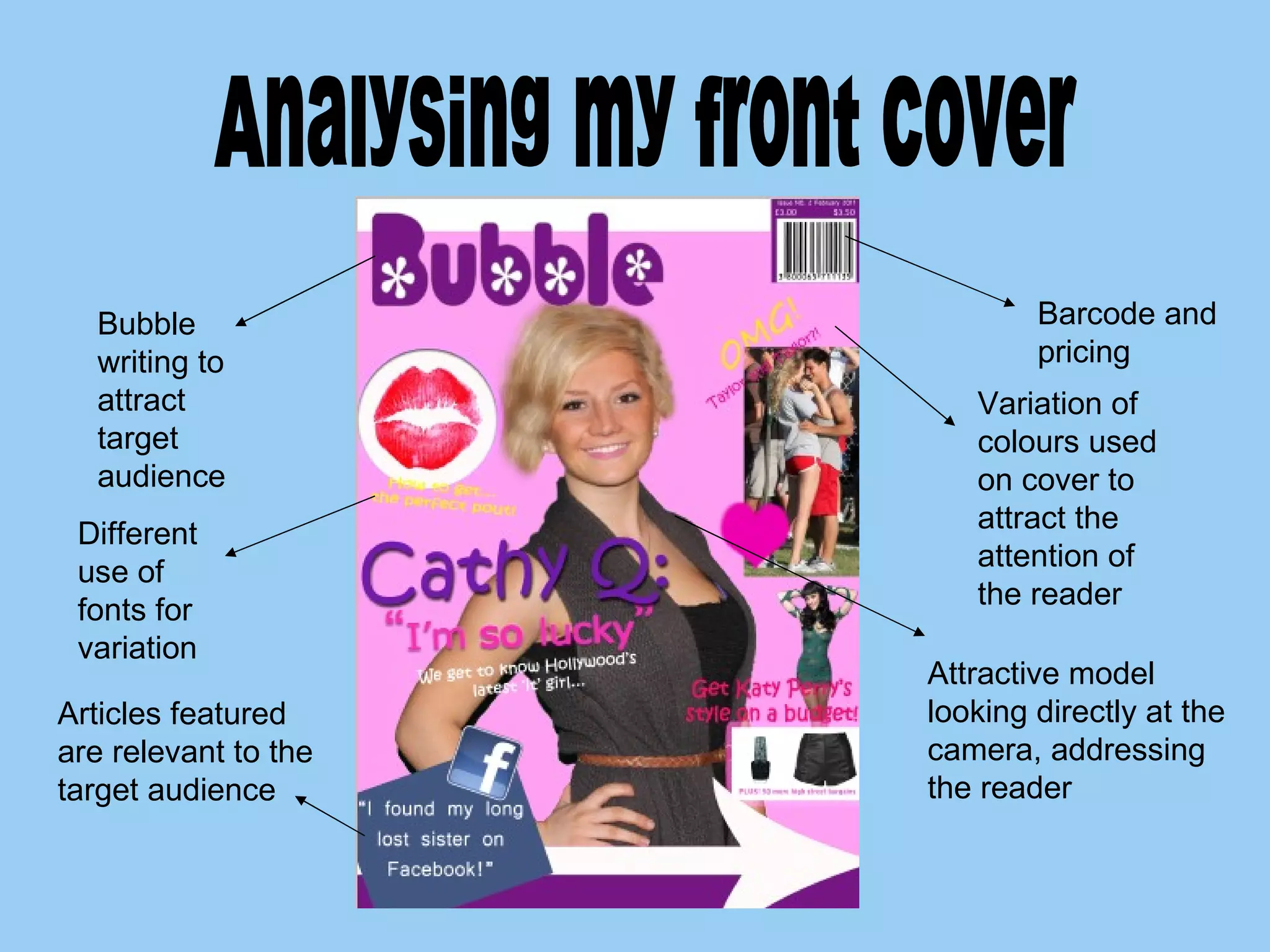 Analysing my front cover Bubble writing to attract target audience Barcode and pricing Attractive model looking directly at the camera, addressing the reader Articles featured are relevant to the target audience  Different use of fonts for variation Variation of colours used on cover to attract the attention of the reader 