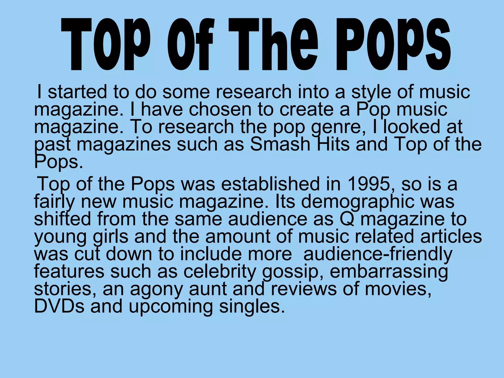 I started to do some research into a style of music magazine. I have chosen to create a Pop music magazine. To research the pop genre, I looked at past magazines such as Smash Hits and Top of the Pops. Top of the Pops was established in 1995, so is a fairly new music magazine. Its demographic was shifted from the same audience as Q magazine to young girls and the amount of music related articles was cut down to include more  audience-friendly features such as celebrity gossip, embarrassing stories, an agony aunt and reviews of movies, DVDs and upcoming singles. Top of The Pops 