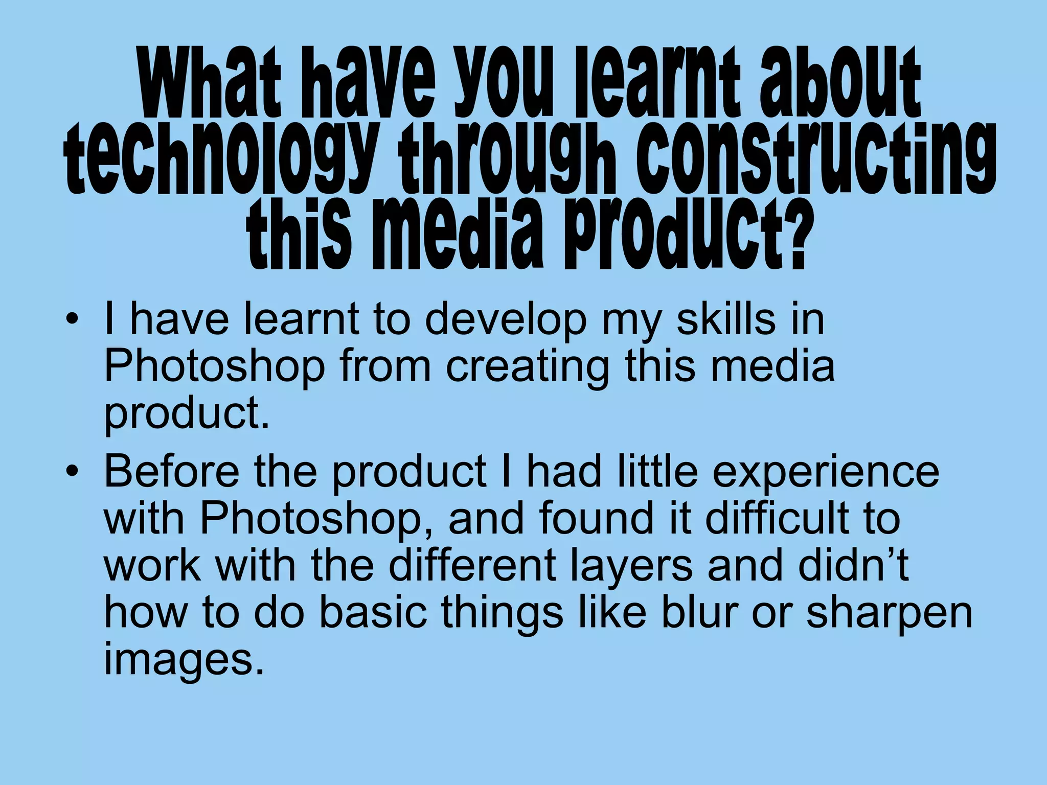 I have learnt to develop my skills in Photoshop from creating this media product.  Before the product I had little experience with Photoshop, and found it difficult to work with the different layers and didn’t how to do basic things like blur or sharpen images. What have you learnt about  technology through constructing this media product?  