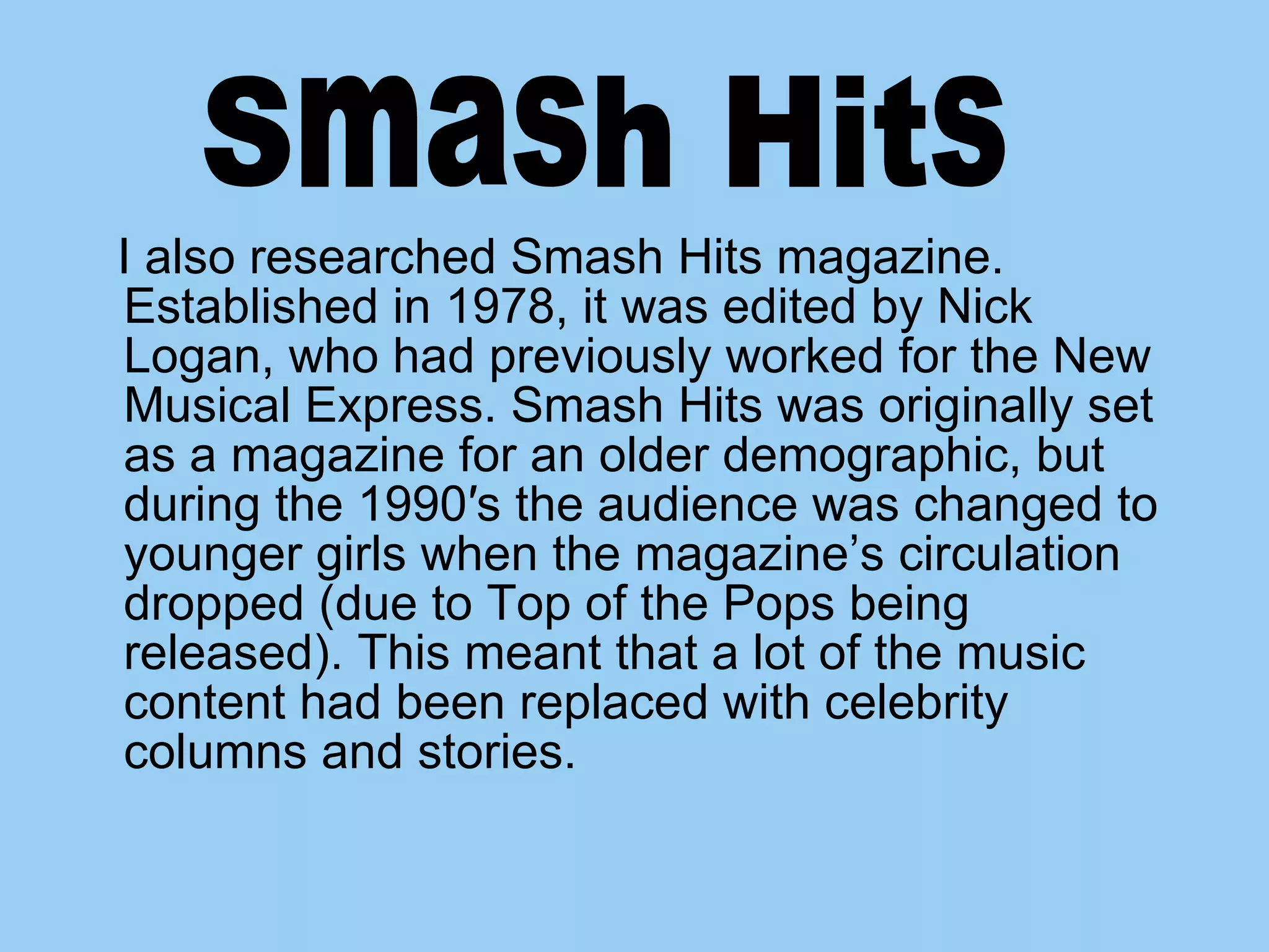 I also researched Smash Hits magazine. Established in 1978, it was edited by Nick Logan, who had previously worked for the New Musical Express. Smash Hits was originally set as a magazine for an older demographic, but during the 1990′s the audience was changed to younger girls when the magazine’s circulation dropped (due to Top of the Pops being released). This meant that a lot of the music content had been replaced with celebrity columns and stories. Smash Hits 