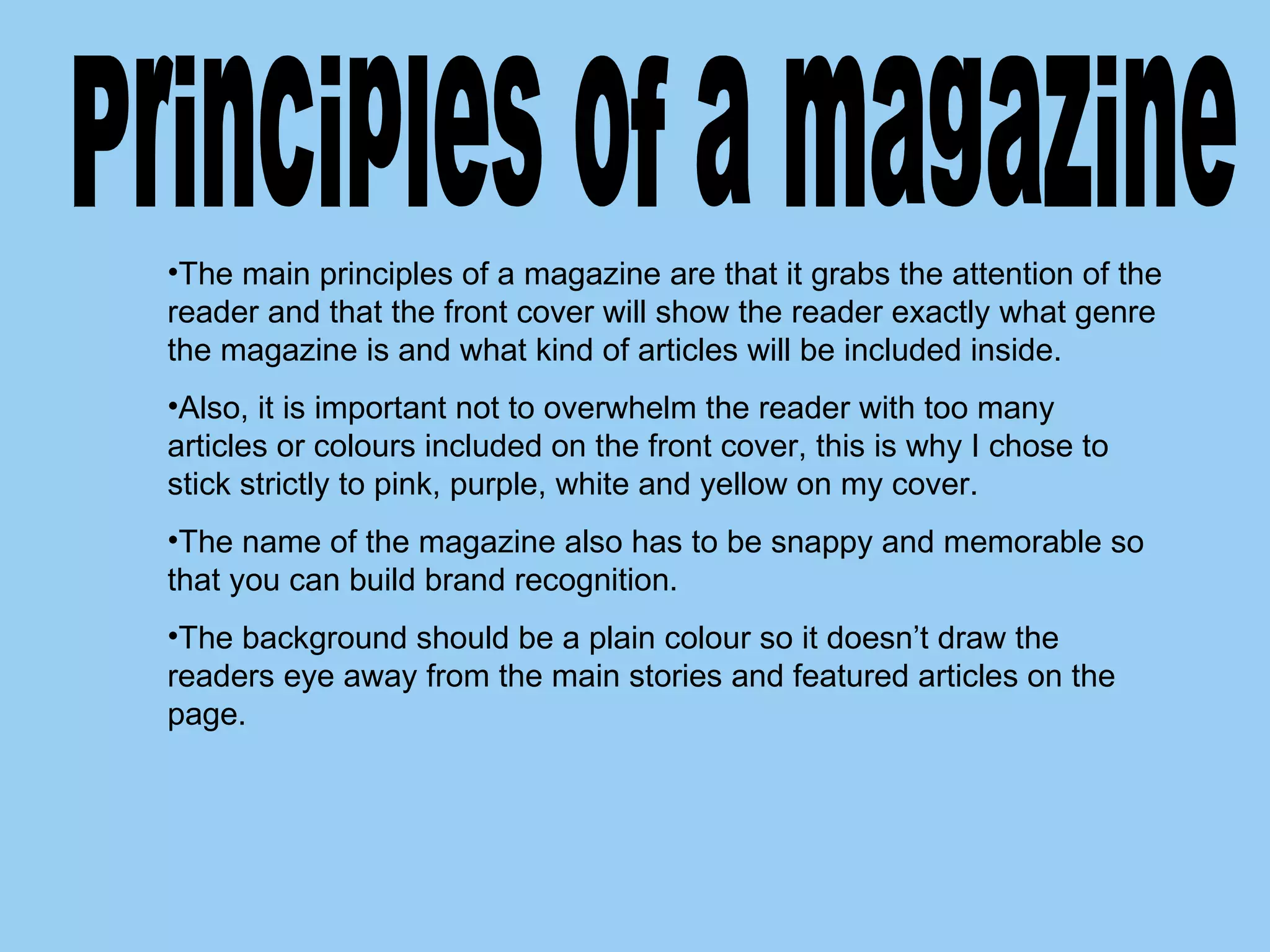 Principles of a magazine  The main principles of a magazine are that it grabs the attention of the reader and that the front cover will show the reader exactly what genre the magazine is and what kind of articles will be included inside. Also, it is important not to overwhelm the reader with too many articles or colours included on the front cover, this is why I chose to stick strictly to pink, purple, white and yellow on my cover.  The name of the magazine also has to be snappy and memorable so that you can build brand recognition.  The background should be a plain colour so it doesn’t draw the readers eye away from the main stories and featured articles on the page. 