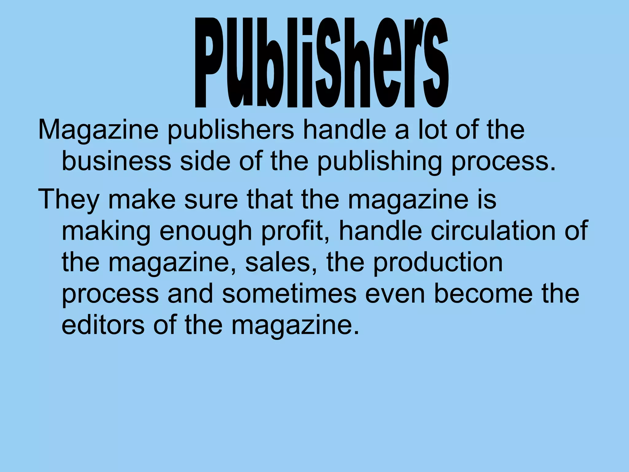 Magazine publishers handle a lot of the business side of the publishing process.  They make sure that the magazine is making enough profit, handle circulation of the magazine, sales, the production process and sometimes even become the editors of the magazine.  Publishers 