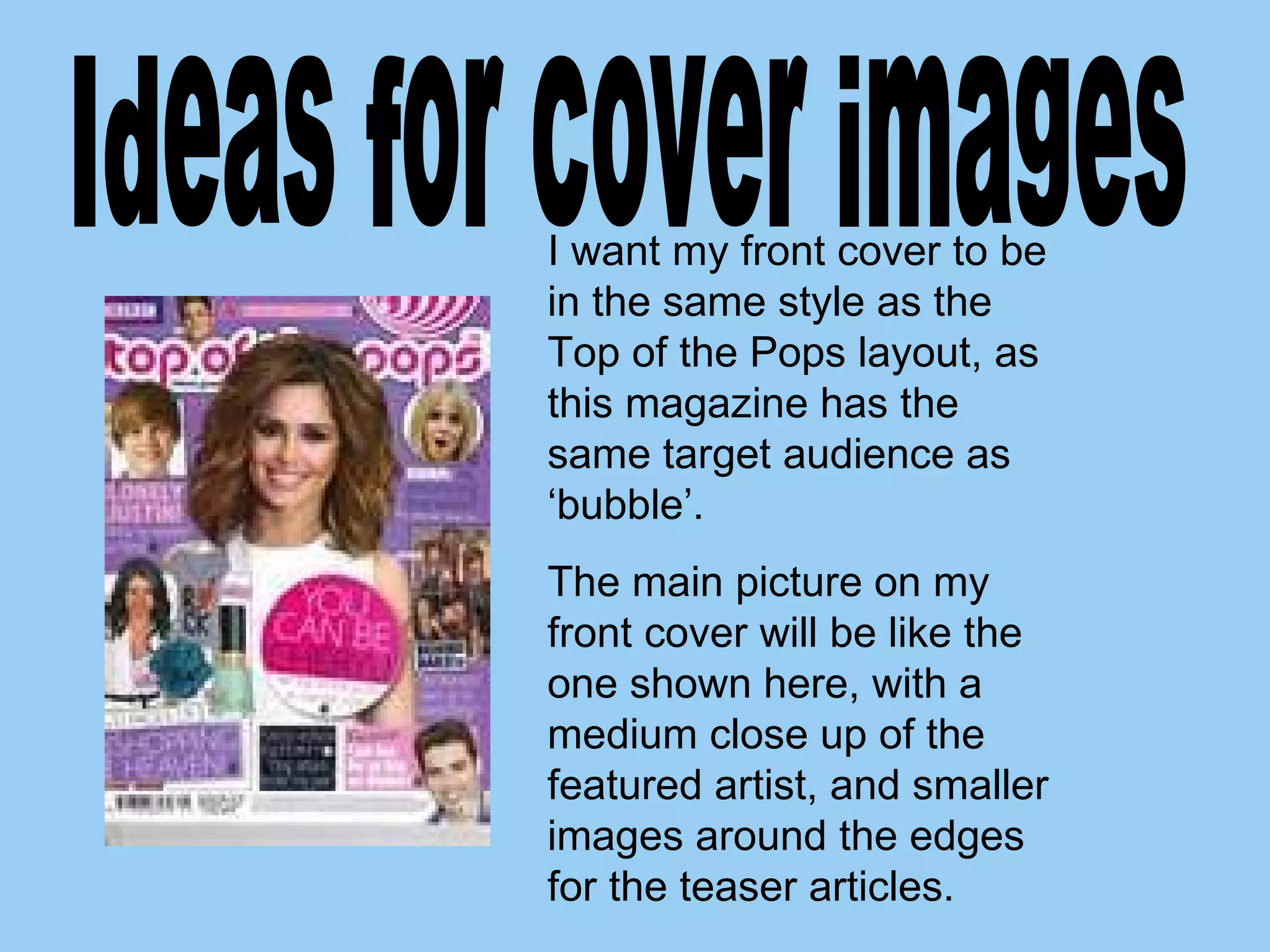 I want my front cover to be in the same style as the Top of the Pops layout, as this magazine has the same target audience as ‘bubble’. The main picture on my front cover will be like the one shown here, with a medium close up of the featured artist, and smaller images around the edges for the teaser articles. Ideas for cover images 