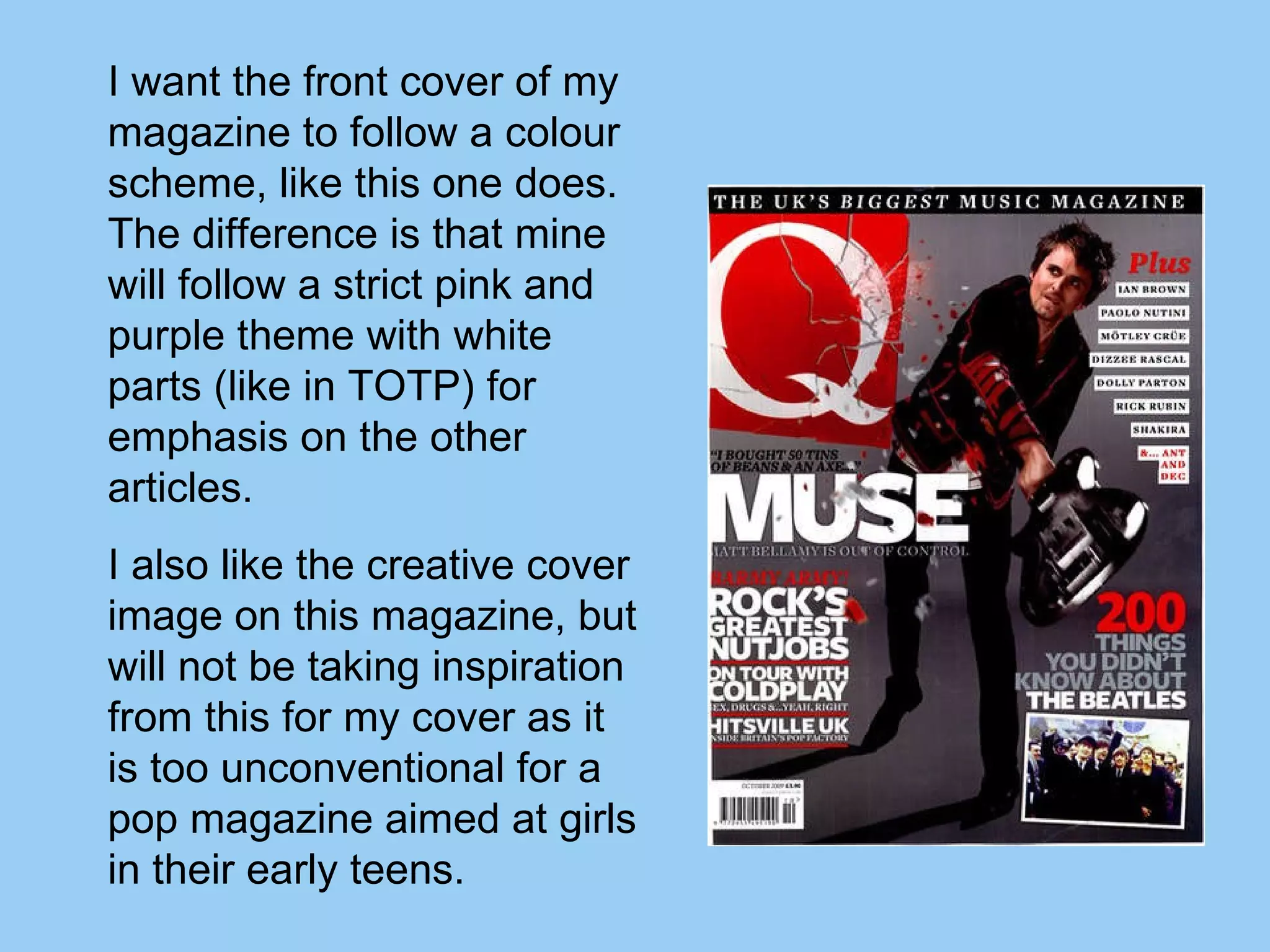 I want the front cover of my magazine to follow a colour scheme, like this one does. The difference is that mine will follow a strict pink and purple theme with white parts (like in TOTP) for emphasis on the other articles. I also like the creative cover image on this magazine, but will not be taking inspiration from this for my cover as it is too unconventional for a pop magazine aimed at girls in their early teens. 