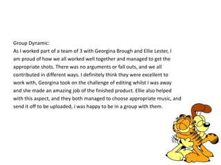 Group Dynamic: 
As I worked part of a team of 3 with Georgina Brough and Ellie Lester, I 
am proud of how we all worked well together and managed to get the 
appropriate shots. There was no arguments or fall outs, and we all 
contributed in different ways. I definitely think they were excellent to 
work with, Georgina took on the challenge of editing whilst I was away 
and she made an amazing job of the finished product. Ellie also helped 
with this aspect, and they both managed to choose appropriate music, and 
send it off to be uploaded, i was happy to be in a group with them. 
 