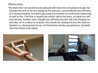 Effective shots: 
The shots that I am predominantly pleased with took time and patience to get, for 
example the shot of my arm sliding up the staircase, I personally felt was effective, 
as it showed mystery, and didn't give away any emotion as to what was happening. 
As well as this, I felt that it showed the calmer side to the piece, as hands are soft 
and intricate. Another shot I thought was effectual was the mid-shot showing me 
and Jake, as he is about to sit down, this reveals the setting and also the distance 
between us, showing that we are not friends but merely acquaintances. See both 
stills from these shots below. 
 