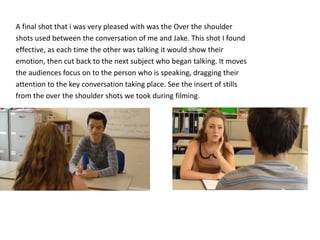 A final shot that i was very pleased with was the Over the shoulder 
shots used between the conversation of me and Jake. This shot I found 
effective, as each time the other was talking it would show their 
emotion, then cut back to the next subject who began talking. It moves 
the audiences focus on to the person who is speaking, dragging their 
attention to the key conversation taking place. See the insert of stills 
from the over the shoulder shots we took during filming. 
 