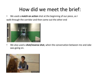 How did we meet the brief: 
• We used a match on action shot at the beginning of our piece, as I 
walk through the corridor and then come out the other end 
• We also used a shot/reverse shot, when the conversation between me and Jake 
was going on. 
 