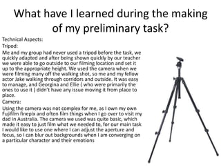 What have I learned during the making 
of my preliminary task? 
Technical Aspects: 
Tripod: 
Me and my group had never used a tripod before the task, we 
quickly adapted and after being shown quickly by our teacher 
we were able to go outside to our filming location and set it 
up to the appropriate height. We used the camera when we 
were filming many off the walking shot, so me and my fellow 
actor Jake walking through corridors and outside. It was easy 
to manage, and Georgina and Ellie ( who were primarily the 
ones to use it ) didn’t have any issue moving it from place to 
place. 
Camera: 
Using the camera was not complex for me, as I own my own 
Fujifilm finepix and often film things when I go over to visit my 
dad in Australia. The camera we used was quite basic, which 
made it easy to just film what we needed to, for our main task 
I would like to use one where I can adjust the aperture and 
focus, so I can blur out backgrounds when I am converging on 
a particular character and their emotions 
 