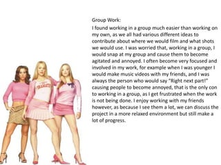 Group Work: 
I found working in a group much easier than working on 
my own, as we all had various different ideas to 
contribute about where we would film and what shots 
we would use. I was worried that, working in a group, I 
would snap at my group and cause them to become 
agitated and annoyed. I often become very focused and 
involved in my work, for example when I was younger I 
would make music videos with my friends, and I was 
always the person who would say “Right next part!” 
causing people to become annoyed, that is the only con 
to working in a group, as I get frustrated when the work 
is not being done. I enjoy working with my friends 
however, as because I see them a lot, we can discuss the 
project in a more relaxed environment but still make a 
lot of progress. 
 