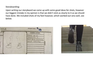 Storyboarding: 
Upon writing our storyboard we came up with some good ideas for shots, however 
our biggest mistake in my opinion is that we didn’t stick as clearly to it as we should 
have done. We included shots of my feet however, which worked out very well, see 
below. 
 