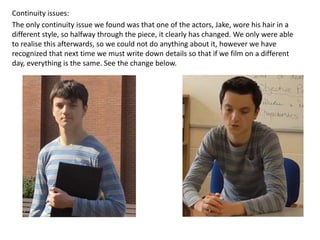 Continuity issues: 
The only continuity issue we found was that one of the actors, Jake, wore his hair in a 
different style, so halfway through the piece, it clearly has changed. We only were able 
to realise this afterwards, so we could not do anything about it, however we have 
recognized that next time we must write down details so that if we film on a different 
day, everything is the same. See the change below. 
 