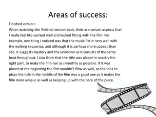 Areas of success: 
Finished version: 
When watching the finished version back, their are certain aspects that 
I really feel like worked well and looked fitting with the film. For 
example, one thing i noticed was that the music fits in very well with 
the walking sequence, and although it is perhaps more upbeat than 
sad, it suggests mystery and the unknown as it consists of the same 
beat throughout. I also think that the title was placed in exactly the 
right part, to make the film run as smoothly as possible. If it was 
placed at the beginning the film wouldn’t flow as well, so the idea to 
place the title in the middle of the film was a good one as it makes the 
film more unique as well as keeping up with the pace of the piece. 
 