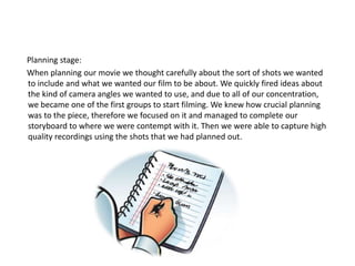 Planning stage: 
When planning our movie we thought carefully about the sort of shots we wanted 
to include and what we wanted our film to be about. We quickly fired ideas about 
the kind of camera angles we wanted to use, and due to all of our concentration, 
we became one of the first groups to start filming. We knew how crucial planning 
was to the piece, therefore we focused on it and managed to complete our 
storyboard to where we were contempt with it. Then we were able to capture high 
quality recordings using the shots that we had planned out. 
 