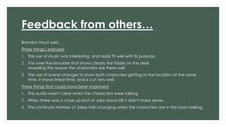 Feedback from others… 
Brandon Hoult said… 
Three things I enjoyed: 
1. The use of music was interesting, and really fit well with its purpose. 
2. The over-the-shoulder shot shows clearly the folder on the desk, 
revealing the reason the characters are there well. 
3. The use of scene changes to show both characters getting to the location at the same 
time. It shows linear time, and is cut very well. 
Three things that could have been improved: 
1. The audio wasn't clear when the characters were talking. 
2. When there was a close up shot of Jake stood still it didn't make sense. 
3. The continuity mistake of Jakes hair changing when the characters are in the room talking. 
 