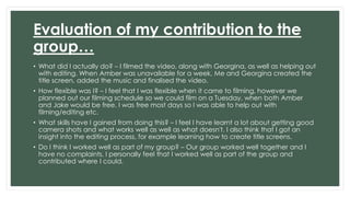 Evaluation of my contribution to the 
group… 
• What did I actually do? – I filmed the video, along with Georgina, as well as helping out 
with editing. When Amber was unavailable for a week, Me and Georgina created the 
title screen, added the music and finalised the video. 
• How flexible was I? – I feel that I was flexible when it came to filming, however we 
planned out our filming schedule so we could film on a Tuesday, when both Amber 
and Jake would be free. I was free most days so I was able to help out with 
filming/editing etc. 
• What skills have I gained from doing this? – I feel I have learnt a lot about getting good 
camera shots and what works well as well as what doesn't. I also think that I got an 
insight into the editing process, for example learning how to create title screens. 
• Do I think I worked well as part of my group? – Our group worked well together and I 
have no complaints. I personally feel that I worked well as part of the group and 
contributed where I could. 
