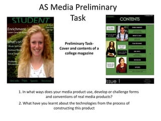 AS Media Preliminary
                   Task

                           Preliminary Task-
                        Cover and contents of a
                           college magazine




1. In what ways does your media product use, develop or challenge forms
                 and conventions of real media products?
2. What have you learnt about the technologies from the process of
                    constructing this product
 