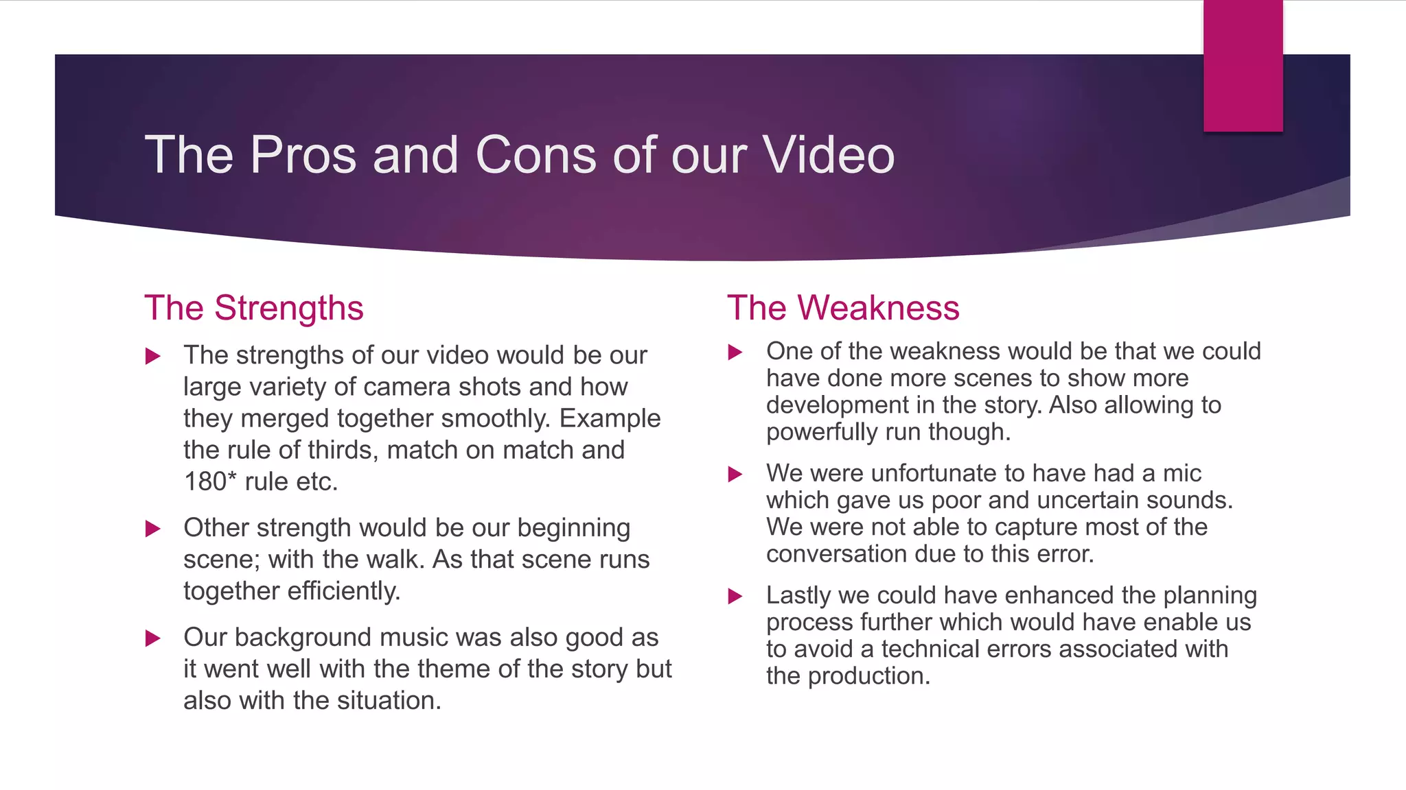 The Pros and Cons of our Video
The Strengths
 The strengths of our video would be our
large variety of camera shots and how
they merged together smoothly. Example
the rule of thirds, match on match and
180* rule etc.
 Other strength would be our beginning
scene; with the walk. As that scene runs
together efficiently.
 Our background music was also good as
it went well with the theme of the story but
also with the situation.
The Weakness
 One of the weakness would be that we could
have done more scenes to show more
development in the story. Also allowing to
powerfully run though.
 We were unfortunate to have had a mic
which gave us poor and uncertain sounds.
We were not able to capture most of the
conversation due to this error.
 Lastly we could have enhanced the planning
process further which would have enable us
to avoid a technical errors associated with
the production.
 