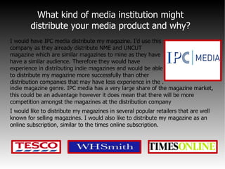 What kind of media institution might  distribute your media product and why?  I would have IPC media distribute my magazine. I’d use this company as they already distribute NME and UNCUT magazine which are similar magazines to mine as they have have a similar audience. Therefore they would have experience in distributing indie magazines and would be able to distribute my magazine more successfully than other distribution companies that may have less experience in the . I would like to distribute my magazines in several popular retailers that are well known for selling magazines. I would also like to distribute my magazine as an online subscription, similar to the times online subscription.   indie magazine genre. IPC media has a very large share of the magazine market, this could be an advantage however it does mean that there will be more competition amongst the magazines at the distribution company 