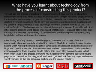 What have you learnt about technology from the process of constructing this product? Through out the process of creating my music magazine I have learnt a lot about how technology can be used when making a music magazine. I began my media project by using the less advanced computer programme publisher, to create my preliminary task. Before creating my music magazine I had to carry out in depth research on music magazines and my potential target audience, I used technology in several different ways to do this. The most useful piece of technology was the internet, by using the internet I was able to look at other existing products using google images and photobucket.  I was also able to look that the magazine websites them selves, I found NME.com and Kerrang.com were particularly helpful due to there vast amount of content. After finding all of my research I used blogger to document the process of our the coursework, where we regularly updated the research I had done making it easier to refer back to when making the music magazine. When uploading research and planning onto our blogs we I used the website disharmoniousness/ to show presentations I had made about existing products. I was also able to add helpful links to my blog making it easier to find them when I was in the process of making my magazine cover, contents page and double page spread. As well as this blogger allowed me to get feedback from my target audience of 16-24 year olds as this age group are likely to use the internet regularly. 