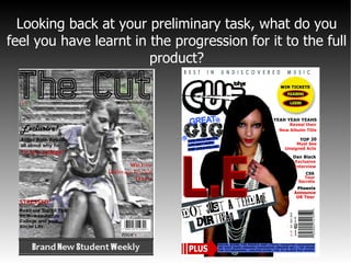 Looking back at your preliminary task, what do you feel you have learnt in the progression for it to the full product? 