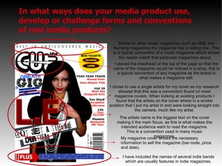 In what ways does your media product use, develop or challenge forms and conventions of real media products? Similar to other music magazines such as NME and Kerrang magazines my magazine has a selling line. This is a typical convention of a music magazine which shows the reader watch that particular magazines about .  I placed the masthead at the top of the page so that the name of the magazine would be noticed in a shop, this is a typical convention of any magazine as the brand is what makes a magazine sell. I have included the names of several indie bands which are usually features in indie magazines. I chose to use a single artists for my cover as my research showed that this was a convention found on most magazine covers. When looking at existing products I found that the artists on the cover where in a similar position that I put my artist in and were looking straight into the camera, much like my artist. The artists name is the biggest text on the cover making it the main focus, as this is what makes the intended audience want to read the magazine. This is a convention used in many music magazines. My magazine cover shows the necessary information to sell the magazine (bar-code, price and date). 