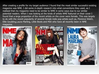 After creating a profile for my target audience I found that the most similar successful existing magazine was NME. I did some in-depth research into what conventions they used, as I realised that my magazine need to be similar to NME in some ways due to our similar potential readers. When I was looking at the kinds of artists NME featured on their cover I found that a large proportion of the recent artists on the cover were female. This was largely to do with the recent popularity of several female indie pop artists such as, Florence Welch, Ellie Goulding,Laura Marling, Little Boots and MIA who have all recently been in NME magazine.  