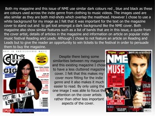 Both my magazine and this issue of NME use similar dark colours red , blue and black as these are colours used across the indie genre from clothing to music videos. The images used are also similar as they are both mid-shots which overlap the masthead. However I chose to use a white background for my image as I felt that it was important for the text on the magazine cover to stand out and  to get lost amongst a dark background like the NME cover. Both magazine also show similar features such as a list of bands that are in this issue, a quote from the cover artist, details of articles in the magazine and information on article on popular indie music festival Reading and Leads. Although I chose to not feature an article on Reading and Leads but to give the reader an opportunity to win tickets to the festival in order to persuade them to buy the magazine.   Despite there being some  similarities between my magazine and this existing magazine  I chose to have a less cluttered magazine cover. I felt that this makes my cover more fitting for the indie genre and it also makes it much easier to read. By only using the one image I was able to focus the attention on the cover artists rather than other less important aspects of the cover.  