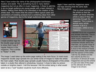 I decided not to do a question and answer interview. This is because my research into other music magazines showed that indie magazines contained articles about the interview, as it gives more of an insite into theartists. This is due to the mixture of facts about the artists, their answer and the opinion of the writer. I set my my article out into two colums as this is a covention of almost all music magazines and put the article on just one side of the page as this allowed all of the image to be shown.  Again I have used the magazines name and logo showing that the same style flows throughout.   The image I used takes up the entire page making it the main focus. In most music magazines double page spreads the use similar kinds of images to make the artists the main subjet. Most double page spreads usually feature photographs of the artists taken in a studio then altered in photoshop, however I chose to take my picture outside on brighton beach. I did this because I felt the artists being in what would seem to be a “cool” location would be much more effective.  I made another logo for the double page spread to show that it was a regular feature in the magazine. This is similar to “Radar” in NME. Here I have writen the name of the photographer,hairdresser, location and stylist. This is something found in many fashion magazines but not as often in music magazines. I chose to add this in as my target audience are young people with a keen interest in fashion. Making them likely to be interested in the creation of the artists style. This means that this doesn't follow typical codes and conventions of exsisting products but is combining ideas from other genres of magazines, due to the target audiences clear wants. This is a brief summary of the article so that the reader can know what the article is about if they are skimming through the magazine. This is done in almost every article whether it be in a newspaper, online or in a magazine.  