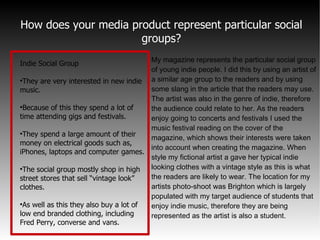 How does your media product represent particular social groups? My magazine represents the particular social group of young indie people. I did this by using an artist of a similar age group to the readers and by using some slang in the article that the readers may use. The artist was also in the genre of indie, therefore the audience could relate to her. As the readers enjoy going to concerts and festivals I used the music festival reading on the cover of the magazine, which shows their interests were taken into account when creating the magazine. When style my fictional artist a gave her typical indie looking clothes with a vintage style as this is what the readers are likely to wear. The location for my artists photo-shoot was Brighton which is largely populated with my target audience of students that enjoy indie music, therefore they are being represented as the artist is also a student. Indie Social Group They are very interested in new indie music. Because of this they spend a lot of time attending gigs and festivals. They spend a large amount of their money on electrical goods such as, iPhones, laptops and computer games. The social group mostly shop in high street stores that sell “vintage look” clothes. As well as this they also buy a lot of low end branded clothing, including Fred Perry, converse and vans. 