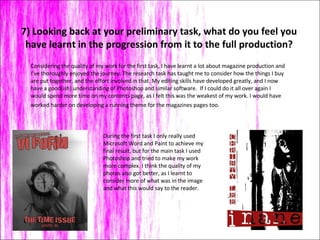 7) Looking back at your preliminary task, what do you feel you have learnt in the progression from it to the full production? Considering the quality of my work for the first task, I have learnt a lot about magazine production and I’ve thoroughly enjoyed the journey. The research task has taught me to consider how the things I buy are put together, and the effort involved in that. My editing skills have developed greatly, and I now have a good(ish) understanding of Photoshop and similar software.  If I could do it all over again I would spend more time on my contents page, as I felt this was the weakest of my work. I would have worked harder on developing a running theme for the magazines pages too.  During the first task I only really used Microsoft Word and Paint to achieve my final result, but for the main task I used Photoshop and tried to make my work more complex. I think the quality of my photos also got better, as I learnt to consider more of what was in the image and what this would say to the reader.  