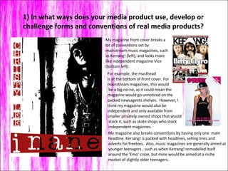 1) In what ways does your media product use, develop or challenge forms and conventions of real media products? My magazine front cover breaks a lot of conventions set by mainstream music magazines, such as Kerrang! (left), and looks more like independent magazine Vice (bottom left).  For example, the masthead  is at the bottom of front cover. For  mainstream magazines, this would be a big no-no, as it could mean the magazine would go unnoticed on the  packed newsagents shelves.  However, I  think my magazine would also be  independent and only available from  smaller privately owned shops that would stock it, such as skate shops who stock independent magazines.  My magazine also breaks conventions by having only one  main headline. Kerrang! is packed with headlines, selling lines and  adverts for freebies.  Also, music magazines are generally aimed at  younger teenagers , such as when Kerrang! remodelled itself  around the ‘Emo’ craze, but mine would be aimed at a niche  market of slightly older teenagers. 