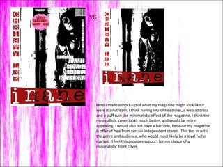 VS Here I made a mock-up of what my magazine might look like it were mainstream. I think having lots of headlines, a web address and a puff ruin the minimalistic effect of the magazine. I think the minimalistic cover looks much better, and would be more appealing. I would also not have a barcode, because my magazine is offered free from certain independent stores.  This ties in with the genre and audience, who would most likely be a loyal niche market.  I feel this provides support for my choice of a  minimalistic front cover. 