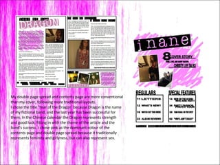 My double page spread and contents page are more conventional than my cover, following more traditional layouts.  I chose the title ‘Year of the Dragon’ because Dragon is the name of my fictional band, and the last year has been successful for them. In the Chinese calendar the Dragon represents strength and good luck, fitting in with the theme of the article and the band’s success. I chose pink as the dominant colour of the contents page and double page spread because it traditionally represents feminity and girlyness, but can also represent sex. 