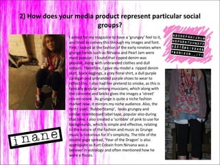 2) How does your media product represent particular social groups? I aimed for my magazine to have a ‘grungey’ feel to it, and tried to convey this through my images and font.  First I looked at the fashion of the early nineties when grunge bands such as Nirvana and Pearl Jam were most popular.  I found that ripped denim was popular, along with unbranded clothes and dull colours. Therefore, I gave my model a  ripped denim skirt, black leggings, a grey floral shirt, a dull purple cardigan and unbranded purple shoes to wear to reflect this. I also had her pretend to smoke, as this is typically popular among musicians, which along with the concrete and bricks gives the images a ‘street’ mis-en-scene.  As grunge is quite a niche fashion market now, it mirrors my niche audience. Also, the font I used, ‘RubberStamp’,  looks grungey and similar to embossed label tape, popular also during that time. I also created a ‘scribble’ of pink to use for backgrounds, which is simple and effective, relating to the nature of the fashion and music as Grunge music is notorious for it’s simplicity. The title of the double page spread, ‘Year of the Dragon’ is also appropiate as Kurt Cobain from Nirvana was a believer in astrology and often mentioned how he were a Pisces.  