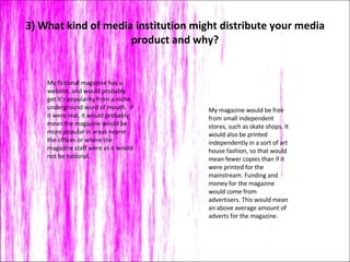 3) What kind of media institution might distribute your media product and why? My magazine would be free from small independent stores, such as skate shops. It would also be printed independently in a sort of art house fashion, so that would mean fewer copies than if it were printed for the mainstream. Funding and money for the magazine would come from advertisers. This would mean an above average amount of  adverts for the magazine.  My fictional magazine has a website, and would probably get it’s popularity from a niche underground word of mouth.  If it were real, it would probably mean the magazine would be more popular in areas nearer the offices or where the magazine staff were as it would not be national.  