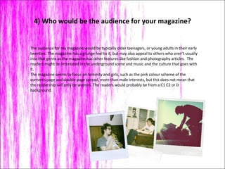 4) Who would be the audience for your magazine? The audience for my magazine would be typically older teenagers, or young adults in their early twenties. The magazine has a grunge feel to it, but may also appeal to others who aren’t usually into that genre as the magazine has other features like fashion and photography articles.  The readers might be interested in the underground scene and music and the culture that goes with it.  The magazine seems to focus on feminity and girls, such as the pink colour scheme of the contents page and double page spread, more than male interests, but this does not mean that the readership will only be women. The readers would probably be from a C1 C2 or D background.  