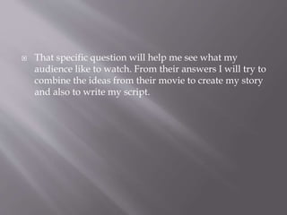  That specific question will help me see what my
audience like to watch. From their answers I will try to
combine the ideas from their movie to create my story
and also to write my script.
