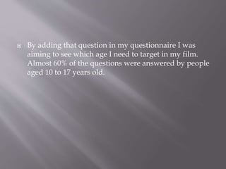  By adding that question in my questionnaire I was
aiming to see which age I need to target in my film.
Almost 60% of the questions were answered by people
aged 10 to 17 years old.