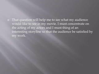 That question will help me to see what my audience
would like to see in my movie. I must concentrate on
the acting of my actors and I must thing of an
interesting storyline so that the audience be satisfied by
my work.
