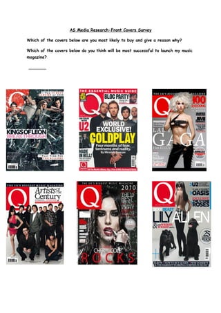 AS Media Research-Front Covers Survey
Which of the covers below are you most likely to buy and give a reason why?
Which of the covers below do you think will be most successful to launch my music
magazine?
 