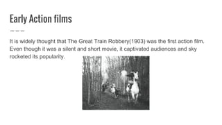 Early Action films
It is widely thought that The Great Train Robbery(1903) was the first action film.
Even though it was a silent and short movie, it captivated audiences and sky
rocketed its popularity.
 
