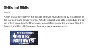 1940s and 1950s
Action evolved properly in this decade and was revolutionised by the addition of
the war genre and cowboy genre. Alfred Hitchcock was able to introduce the spy-
adventure genre into the film industry which later inspired the works of Albert R.
Broccoli and Harry Saltzman on their own spy adventure series.
 