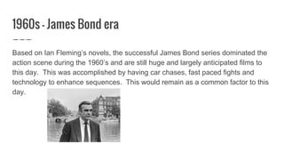 1960s - James Bond era
Based on Ian Fleming’s novels, the successful James Bond series dominated the
action scene during the 1960’s and are still huge and largely anticipated films to
this day. This was accomplished by having car chases, fast paced fights and
technology to enhance sequences. This would remain as a common factor to this
day.
 