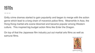 1970s
Gritty crime dramas started to gain popularity and began to merge with the action
genre which lead to a long chain of maverick police films. Meanwhile in Asia, the
Hong Kong martial arts scene bloomed and became popular among Western
culture. This inspired big budget action films like Enter the Dragon.
On top of that the Japanese film industry put out martial arts films as well as
samurai films.
 